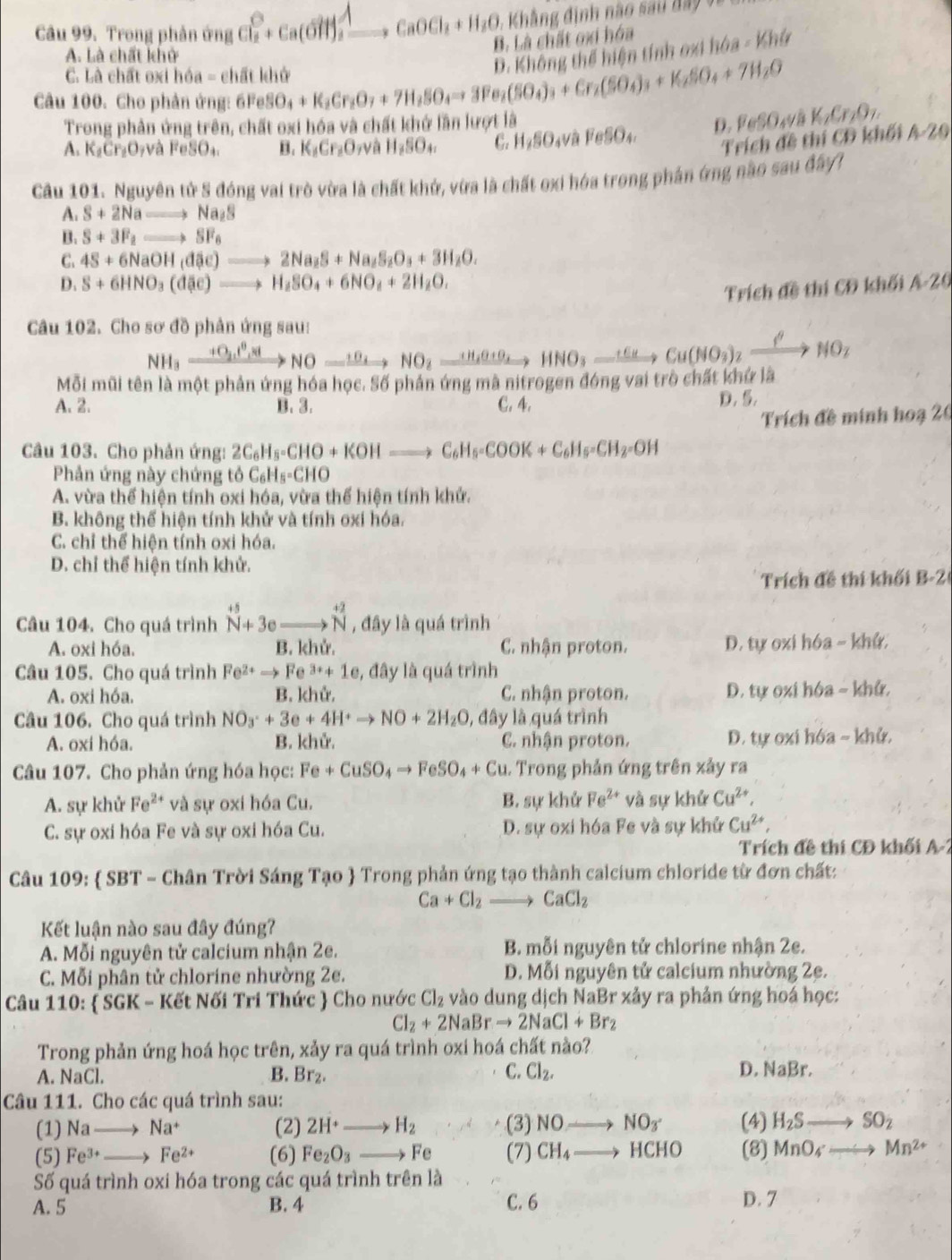 Trong phản ứng Cl + Ca(OHH)₃ ——+ CaOCl₂ + H₂O, - Kh   g đinh na o    i  d
B. Là chất oxi hóa
A. Là chất khở
Câu 100. Cho phản ứng: 6Fe SO_4+K_2Cr_2O_7+7H_2SO_4to 3Fe_2(SO_4)_3+Cr_2(SO_4)_3+K_2SO_4+7H_2O D. Không thể hiện tính oxi h 6a-Khir
C. Là chất oxi hóa = chất khở
Trong phản ứng trên, chất oxi hóa và chất khở lần lượt là
D. Feß () K_1Cr_2O_7.
Trích đề thí CĐ khối
A. K_2Cr_2O_7vaFeSO_4. B. K_1Cr_2O_7 và H_2SO_4. C. H_2SO_4 V a FeSO_4. A-20
Câu 101. Nguyên tử S đóng vai trò vừa là chất khử, vừa là chất oxi hóa trong phán ứng nào sau đây1
A. S+2Nato Na_2S
B. S+3F_2to SF_6
C. 4S+6NaOH(dac)to 2Na_2S+Na_2S_2O_3+3H_2O.
D. S+6HNO_3(d(e)to H_2SO_4+6NO_4+2H_2O. A· 20
Trích d * thí CĐ khối
Câu 102. Cho sơ đồ phản ứng sau:
NH_3xrightarrow +O_2uparrow^(0,)NO-xrightarrow 11NO_2xrightarrow  H_3HNO_3to HNO_3_ +cNO_3)_2xrightarrow beta NO_2
Mỗi mũi tên là một phản ứng hóa học. Số phản ứng mã nitrogen đóng vai trò chất khứ là
A. 2. B. 3. C. 4. D. 5.
Trích đề minh hoạ 20
Câu 103. Cho phản ứng: 2C_6H_8-CHO+KOHto C_6H_5-COOK+C_6H_5-CH_2=OH
Phản ứng này chứng tô C_6H_5=CHO
A. vừa thể hiện tính oxi hóa, vừa thế hiện tính khử.
B. không thể hiện tính khử và tính oxi hóa.
C. chỉ thể hiện tính oxi hóa.
D. chỉ thể hiện tính khử.
Trích đề thi khối B-2
Câu 104. Cho quá trình beginarrayr +5 N+3e_ to overset +2Nendarray , đây là quá trình
A. oxi hóa. B. khử. C. nhận proton. D. tự oxi hóa - khử.
Câu 105. Cho quá trình Fe^(2+)to Fe^(3+)+1e 1, đây là quá trình
A. oxi hóa. B. khử. C. nhận proton. D. tự oxi hóa - khử,
Câu 106. Cho quá trình NO_3^(++3e+4H^+)to NO+2H_2O , đây là quá trình
A. oxi hóa. B. khử. C. nhận proton. D. tự oxi hóa ~ khử.
Câu 107. Cho phản ứng hóa học: Fe+CuSO_4to FeSO_4+Cu. Trong phản ứng trên xảy ra
A. sự khử Fe^(2+) và sự oxi hóa Cu. B. sự khử Fe^(2+) và sự khử Cu^(2+)
C. sự oxi hóa Fe và sự oxi hóa Cu. D. sự oxi hóa Fe và sự khử Cu^(2+),
Trích đề thi CĐ khối A-2
Câu 109:  SBT - Chân Trời Sáng Tạo  Trong phản ứng tạo thành calcium chloride từ đơn chất:
Ca+Cl_2to CaCl_2
Kết luận nào sau đây đúng?
A. Mỗi nguyên tử calcium nhận 2e. B. mỗi nguyên tử chlorine nhận 2e.
C. Mỗi phân tử chlorine nhường 2e. D. Mỗi nguyên tử calcium nhường 2e.
Câu 110:  SGK - Kết Nối Tri Thức  Cho nước Cl_2 vào dung dịch NaBr xảy ra phản ứng hoá học:
Cl_2+2NaBrto 2NaCl+Br_2
Trong phản ứng hoá học trên, xảy ra quá trình oxi hoá chất nào?
C. D. NaBr.
A. NaCl. B. Br_2. Cl_2.
Câu 111. Cho các quá trình sau: (4) H_2Sto SO_2
(1) Na_  Na^+ (2) 2H^+to H_2 (3) NOto NO_3
(5) Fe^(3+) _  Fe^(2+) (6) Fe_2O_3to Fe (7) CH_4to HCHO (8) MnO_4to Mn^(2+)
Số quá trình oxi hóa trong các quá trình trên là
A. 5 B. 4 C. 6 D. 7