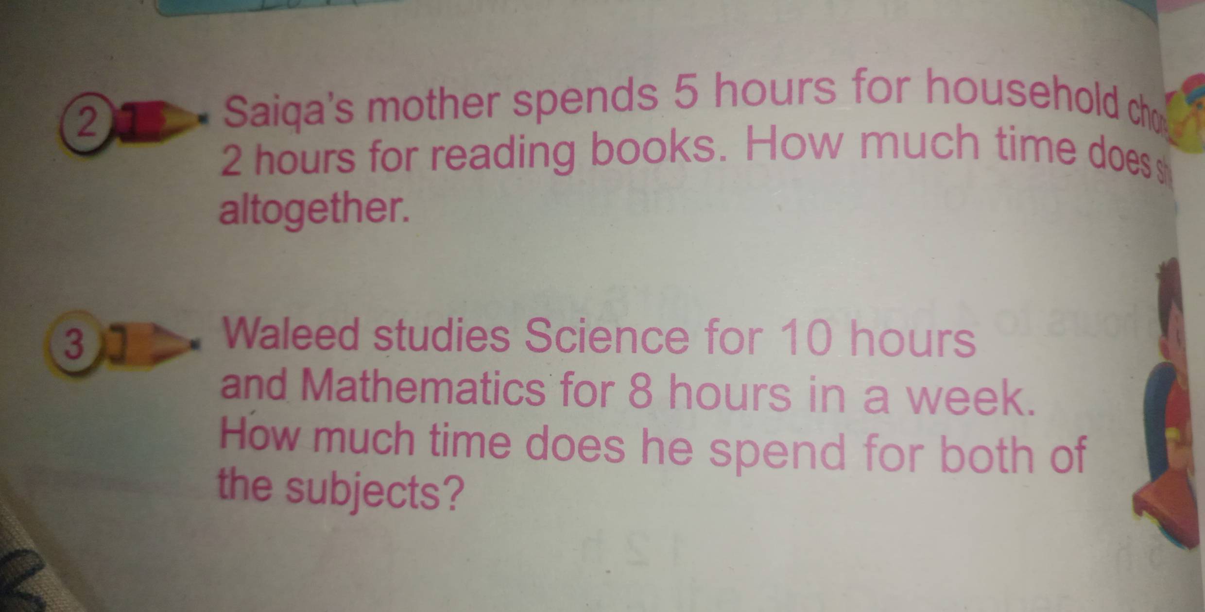 205 - Saiqa's mother spends 5 hours for household ch
2 hours for reading books. How much time does s 
altogether. 
31 
Waleed studies Science for 10 hours
and Mathematics for 8 hours in a week. 
How much time does he spend for both of 
the subjects?