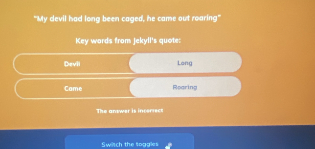 “My devil had long been caged, he came out roaring” 
Key words from Jekyll's quote: 
Devil Long 
Came Roaring 
The answer is incorrect 
Switch the toggles