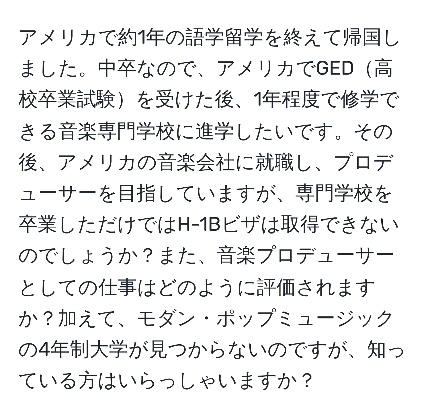 アメリカで約1年の語学留学を終えて帰国しました。中卒なので、アメリカでGED高校卒業試験を受けた後、1年程度で修学できる音楽専門学校に進学したいです。その後、アメリカの音楽会社に就職し、プロデューサーを目指していますが、専門学校を卒業しただけではH-1Bビザは取得できないのでしょうか？また、音楽プロデューサーとしての仕事はどのように評価されますか？加えて、モダン・ポップミュージックの4年制大学が見つからないのですが、知っている方はいらっしゃいますか？