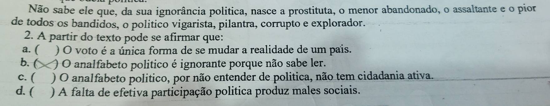 Não sabe ele que, da sua ignorância politica, nasce a prostituta, o menor abandonado, o assaltante e o pior
de todos os bandidos, o politico vigarista, pilantra, corrupto e explorador.
2. A partir do texto pode se afirmar que:
a. ( ) O voto é a única forma de se mudar a realidade de um pais.
b. ( ) O analfabeto politico é ignorante porque não sabe ler.
c. ( ) O analfabeto politico, por não entender de politica, não tem cidadania ativa.
d. ( ) A falta de efetiva participação politica produz males sociais.