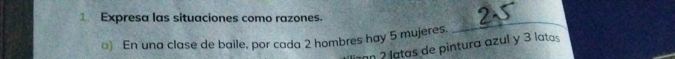 Expresa las situaciones como razones. 
C 
) En una clase de baile, por cada 2 hombres hay 5 mujeres. 
gan 2 latas de pintura azul y 3 latas