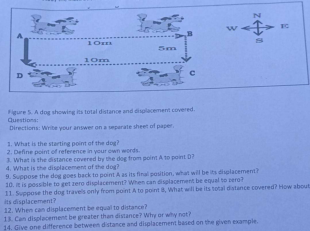 Figure 5. A dog showing its total distance and displacement covered. 
Questions: 
Directions: Write your answer on a separate sheet of paper. 
1. What is the starting point of the dog? 
2. Define point of reference in your own words. 
3. What is the distance covered by the dog from point A to point D? 
4. What is the displacement of the dog? 
9. Suppose the dog goes back to point A as its final position, what will be its displacement? 
10. It is possible to get zero displacement? When can displacement be equal to zero? 
11. Suppose the dog travels only from point A to point B, What will be its total distance covered? How about 
its displacement? 
12. When can displacement be equal to distance? 
13. Can displacement be greater than distance? Why or why not? 
14. Give one difference between distance and displacement based on the given example.