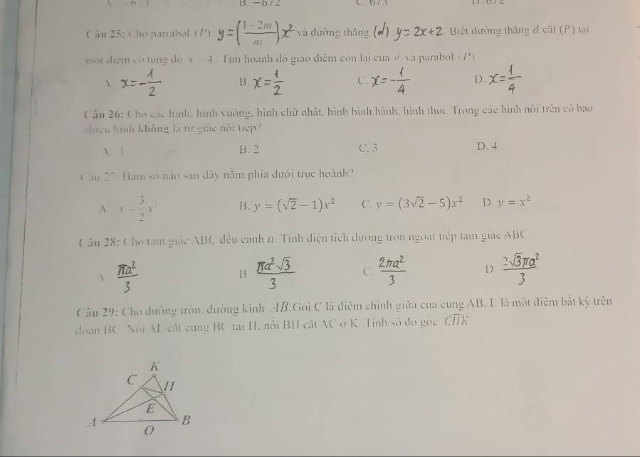 -h/3 B. -672
Câu 25: Cho parrabol (/') yà dường thāng Biết đường thắng đ cất (P) tại
một diểm có tung dó y=4 Tim hoành đồ giao điễm con lại của # và parabol ( P )

B. C. D.
Cân 26: Cho các hình: hình vuông, hình chữ nhật, hình bình hành, hình thoi. Trong các hình nói trên có bao
chiều hình không là từ giác nổi tiếp?
A. 1 B. 2 C. 3 D. 4
Cầu 27: Hàm số não sau đây nằm phía đưới trục hoành?
A. 1- 3/2 x
B. y=(sqrt(2)-1)x^2 C. y=(3sqrt(2)-5)x^2 D. y=x^2
Cầu 28: Cho tam giác ABC đều canh t. Tỉnh điện tích dương tron ngoài tiếp tam giác ABC
N
B
C.
D.
I
* Câu 29: Cho đường tròn, đường kính AB.Goi C là điệm chính giữa của cung AB. E là một điễm bắt kỷ trên
doạn BC Noi A cật cung BC tại H, nổi BH cất AC ở K Tỉnh số đo gỏc widehat CHKoverline 