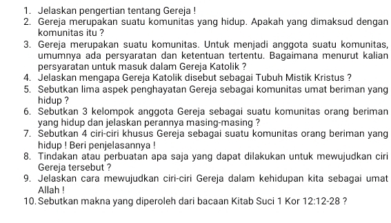 Jelaskan pengertian tentang Gereja ! 
2. Gereja merupakan suatu komunitas yang hidup. Apakah yang dimaksud dengan 
komunitas itu ? 
3. Gereja merupakan suatu komunitas. Untuk menjadi anggota suatu komunitas, 
umumnya ada persyaratan dan ketentuan tertentu. Bagaimana menurut kalian 
persyaratan untuk masuk dalam Gereja Katolik ? 
4. Jelaskan mengapa Gereja Katolik disebut sebagai Tubuh Mistik Kristus ? 
5. Sebutkan lima aspek penghayatan Gereja sebagai komunitas umat beriman yang 
hidup ? 
6. Sebutkan 3 kelompok anggota Gereja sebagai suatu komunitas orang beriman 
yang hidup dan jelaskan perannya masing-masing ? 
7. Sebutkan 4 ciri-ciri khusus Gereja sebagai suatu komunitas orang beriman yang 
hidup ! Beri penjelasannya ! 
8. Tindakan atau perbuatan apa saja yang dapat dilakukan untuk mewujudkan ciri 
Gereja tersebut ? 
9. Jelaskan cara mewujudkan ciri-ciri Gereja dalam kehidupan kita sebagai umat 
Allah ! 
10. Sebutkan makna yang diperoleh dari bacaan Kitab Suci 1 Kor 12:12-28 ?