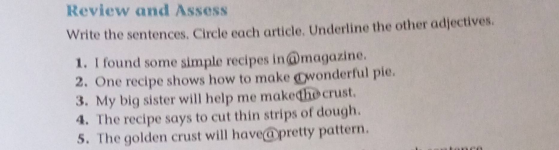 Review and Assess 
Write the sentences. Circle each article. Underline the other adjectives. 
1. I found some simple recipes in@magazine. 
2. One recipe shows how to make a wonderful pie. 
3. My big sister will help me makethe crust. 
4. The recipe says to cut thin strips of dough. 
5. The golden crust will have a pretty pattern.