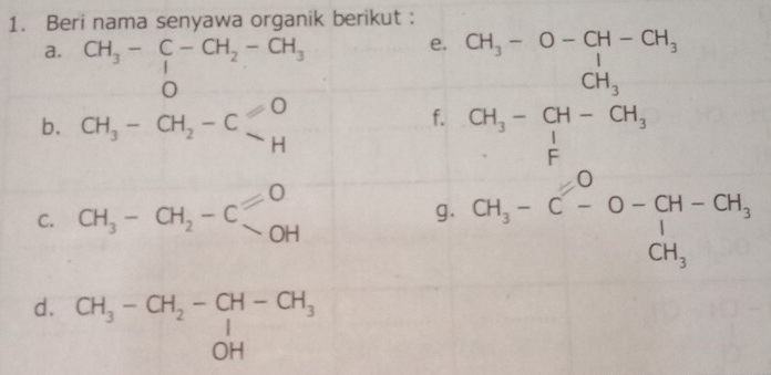 Beri nama senyawa organik berikut : 
a. CH_3-C-CH_2-CH_3
e. beginarrayr CH_3-O-OH-OH_3 CH_3-CH_3 CH_3-CH-OH_3 Eendarray
b. CH_3-CH_2-C
f. 
C. CH_3-CH_2-C]^O
g. CH_3-C^0-O-CH-CH_3+CH_3
d. beginarrayr CH_3-CH_2-CH-CH_3OH