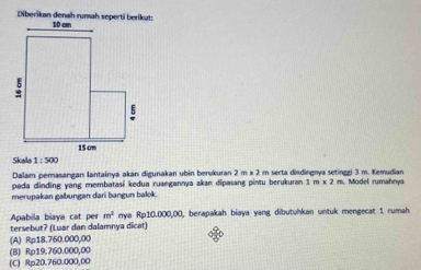 1:500
Dalam perasangan Iantainya akan digunakan ubin berukuran 2 m x 2 m serta disdingnya setinggi 3 m. Kemudian
pada dinding yang membatasi kedua ruaegannya akan dipasang pintu berukuran 1m* 2m. Model rumahnya
merupakan gabungan dari bangun balok.
Apabilla biaya cat per m^2
tersebut? (Luar dan dalamnya dicat) nya R p10,000,00 , berapakah biaya yang dibutuhkan untuk mengecat 1. rumah
(A) Rp18.760.000,00
(B) Rp19.760.000,00
(C) Rp20.760.000,00