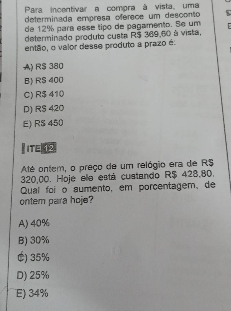 Para incentivar a compra à vista, uma
determinada empresa oferece um desconto
de 12% para esse tipo de pagamento. Se um
determinado produto custa R$ 369,60 à vista,
então, o valor desse produto a prazo é:
A) R$ 380
B) R$ 400
C) R$ 410
D) R$ 420
E) R$ 450
ITE 
Até ontem, o preço de um relógio era de R$
320,00. Hoje ele está custando R$ 428,80.
Qual foi o aumento, em porcentagem, de
ontem para hoje?
A) 40%
B) 30%
C) 35%
D) 25%
E) 34%