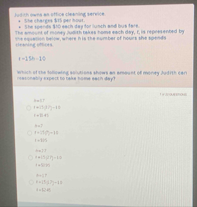 Judith owns an office cleaning service.
She charges $15 per hour.
She spends $10 each day for lunch and bus fare.
The amount of money Judith takes home each day, t, is represented by
the equation below, where h is the number of hours she spends
cleaning offices.
t=15h-10
Which of the following solutions shows an amount of money Judith can
reasonably expect to take home each day?
1 o1 22 OUESTIONS
h=37
t=15(37)-10
t=5545
b=7
t=15(7)-10
t=595
h=27
t=15(27)-10
t=$3.95
b=17
t=15(17)-10
t=5245