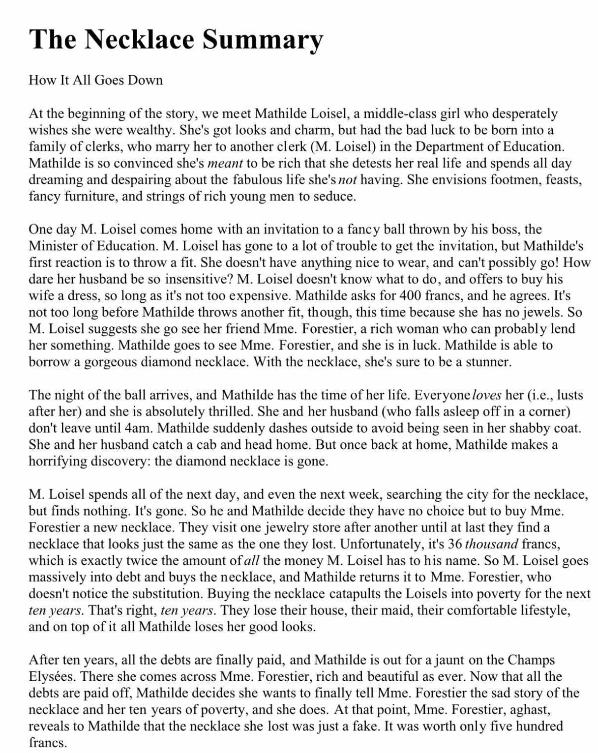 The Necklace Summary
How It All Goes Down
At the beginning of the story, we meet Mathilde Loisel, a middle-class girl who desperately
wishes she were wealthy. She's got looks and charm, but had the bad luck to be born into a
family of clerks, who marry her to another clerk (M. Loisel) in the Department of Education.
Mathilde is so convinced she's meant to be rich that she detests her real life and spends all day
dreaming and despairing about the fabulous life she's not having. She envisions footmen, feasts,
fancy furniture, and strings of rich young men to seduce.
One day M. Loisel comes home with an invitation to a fancy ball thrown by his boss, the
Minister of Education. M. Loisel has gone to a lot of trouble to get the invitation, but Mathilde's
first reaction is to throw a fit. She doesn't have anything nice to wear, and can't possibly go! How
dare her husband be so insensitive? M. Loisel doesn't know what to do, and offers to buy his
wife a dress, so long as it's not too expensive. Mathilde asks for 400 francs, and he agrees. It's
not too long before Mathilde throws another fit, though, this time because she has no jewels. So
M. Loisel suggests she go see her friend Mme. Forestier, a rich woman who can probably lend
her something. Mathilde goes to see Mme. Forestier, and she is in luck. Mathilde is able to
borrow a gorgeous diamond necklace. With the necklace, she's sure to be a stunner.
The night of the ball arrives, and Mathilde has the time of her life. Everyone loves her (i.e., lusts
after her) and she is absolutely thrilled. She and her husband (who falls asleep off in a corner)
don't leave until 4am. Mathilde suddenly dashes outside to avoid being seen in her shabby coat.
She and her husband catch a cab and head home. But once back at home, Mathilde makes a
horrifying discovery: the diamond necklace is gone.
M. Loisel spends all of the next day, and even the next week, searching the city for the necklace,
but finds nothing. It's gone. So he and Mathilde decide they have no choice but to buy Mme.
Forestier a new necklace. They visit one jewelry store after another until at last they find a
necklace that looks just the same as the one they lost. Unfortunately, it's 36 thousand francs,
which is exactly twice the amount of all the money M. Loisel has to his name. So M. Loisel goes
massively into debt and buys the necklace, and Mathilde returns it to Mme. Forestier, who
doesn't notice the substitution. Buying the necklace catapults the Loisels into poverty for the next
ten years. That's right, ten years. They lose their house, their maid, their comfortable lifestyle,
and on top of it all Mathilde loses her good looks.
After ten years, all the debts are finally paid, and Mathilde is out for a jaunt on the Champs
Elysées. There she comes across Mme. Forestier, rich and beautiful as ever. Now that all the
debts are paid off, Mathilde decides she wants to finally tell Mme. Forestier the sad story of the
necklace and her ten years of poverty, and she does. At that point, Mme. Forestier, aghast,
reveals to Mathilde that the necklace she lost was just a fake. It was worth only five hundred
francs.