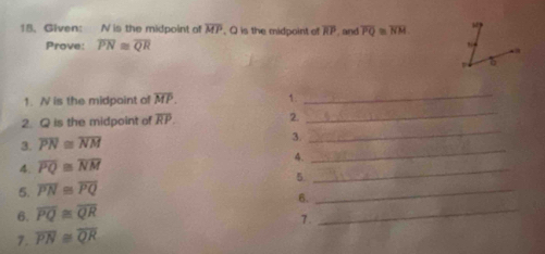 Given: N is the midpoint of overline MP. Q is the midpoint of overline RP , and overline PQ≌ overline NM
Prove: overline PN≌ overline QR
1. N is the midpoint of overline MP. 1._ 
2. Q is the midpoint of overline RP. 2. 
_ 
3. overline PN≌ overline NM
3. 
_ 
4. overline PQ≌ overline NM 4._ 
_ 
5. 
5. overline PN≌ overline PQ
6. overline PQ≌ overline QR 6._ 
_ 
7. 
7. overline PN≌ overline QR