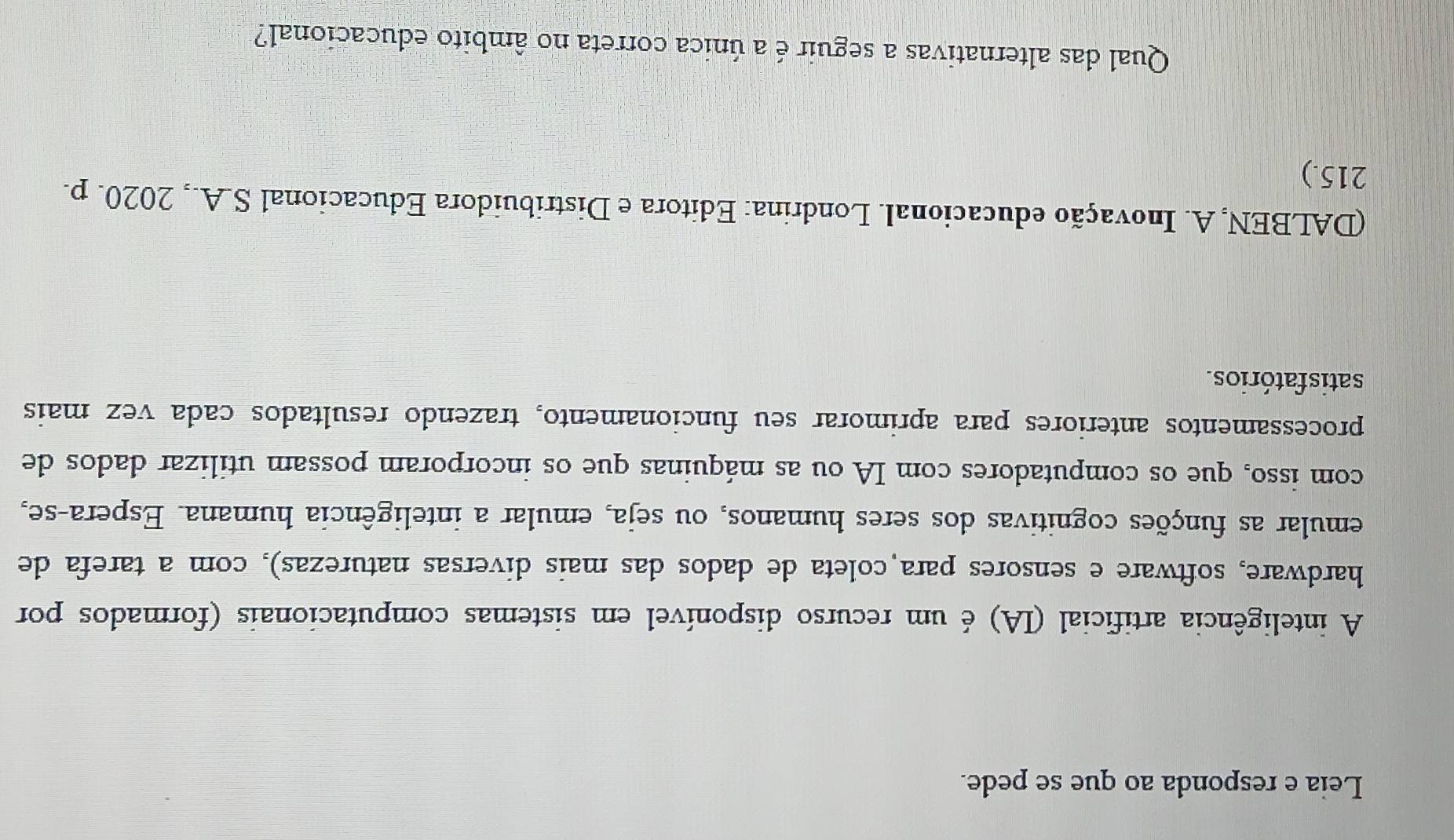 Leia e responda ao que se pede. 
A inteligência artificial (IA) é um recurso disponível em sistemas computacionais (formados por 
hardware, software e sensores para coleta de dados das mais diversas naturezas), com a tarefa de 
emular as funções cognitivas dos seres humanos, ou seja, emular a inteligência humana. Espera-se, 
com isso, que os computadores com IA ou as máquinas que os incorporam possam utilizar dados de 
processamentos anteriores para aprimorar seu funcionamento, trazendo resultados cada vez mais 
satisfatórios. 
(DALBEN, A. Inovação educacional. Londrina: Editora e Distribuidora Educacional S.A., 2020. p. 
215.) 
Qual das alternativas a seguir é a única correta no âmbito educacional?