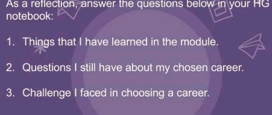 As a reflection, answer the questions below in your HG 
notebook: 
1. Things that I have learned in the module. 
2. Questions I still have about my chosen career. 
3. Challenge I faced in choosing a career.