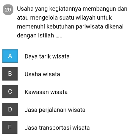 Usaha yang kegiatannya membangun dan
atau mengelola suatu wilayah untuk
memenuhi kebutuhan pariwisata dikenal
dengan istilah .....
A Daya tarik wisata
B Usaha wisata
C Kawasan wisata
D Jasa perjalanan wisata
E Jasa transportasi wisata