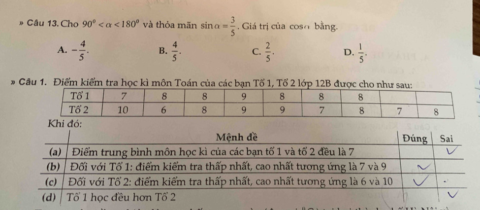 » Câu 13. Cho 90° <180°. và thỏa mãn sin alpha = 3/5 . Giá trị của coso bằng.
A. - 4/5 .  4/5 . C.  2/5 . D.  1/5 . 
B.
* Câu 1. Điểm kiểm tra học kì môn Toán của các bạn Tổ 1, Tổ 2 lớp 12B được cho