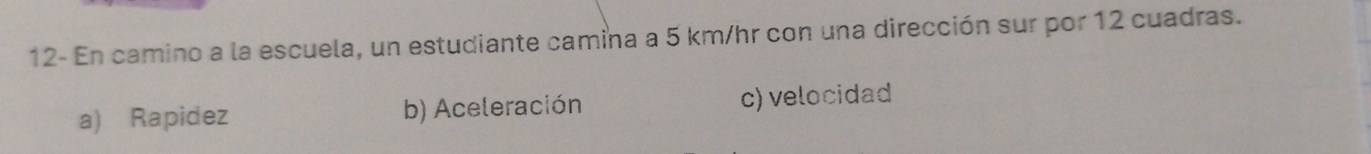 12- En camino a la escuela, un estudiante camina a 5 km/hr con una dirección sur por 12 cuadras.
a) Rapidez b) Aceleración c) velocidad