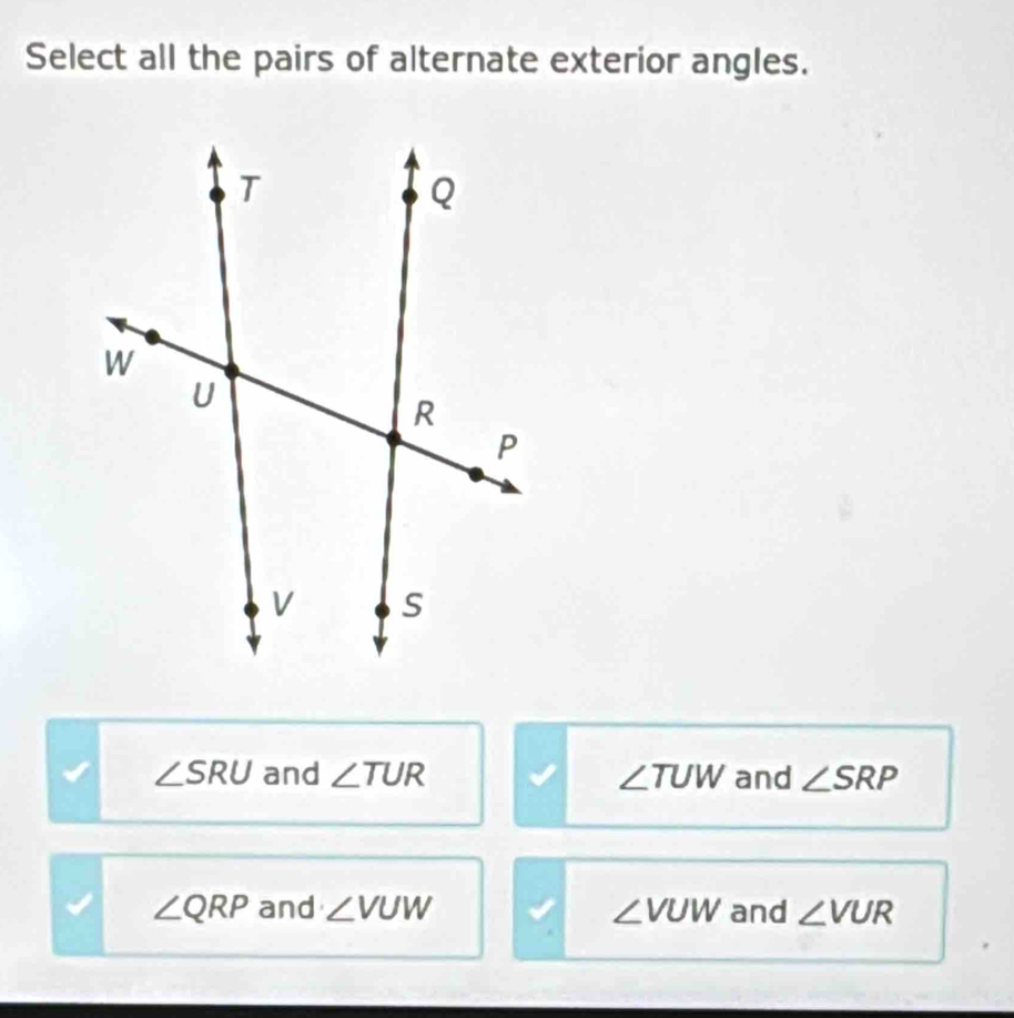 Select all the pairs of alternate exterior angles.
∠ SRU and ∠ TUR ∠ TUW and ∠ SRP
∠ QRP and ∠ VUW ∠ VUW and ∠ VUR