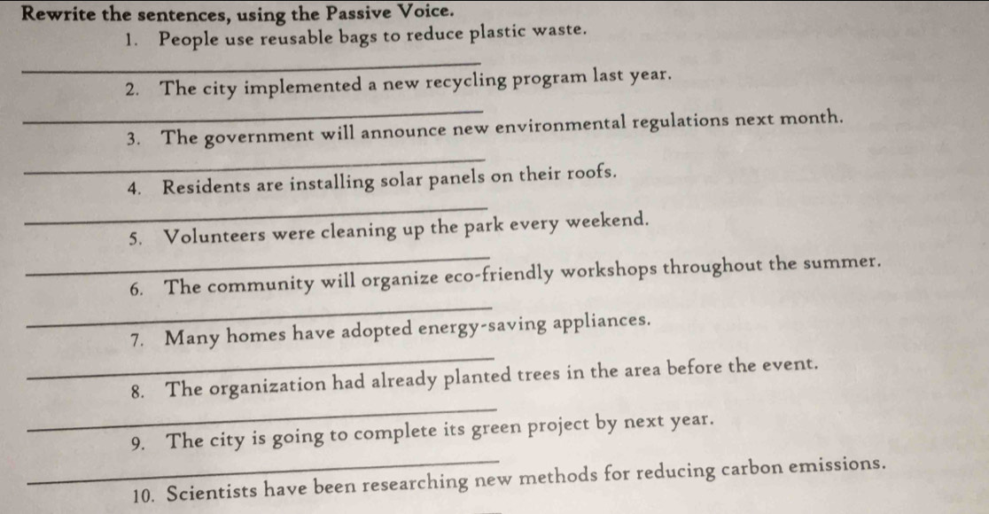 Rewrite the sentences, using the Passive Voice. 
1. People use reusable bags to reduce plastic waste. 
_ 
2. The city implemented a new recycling program last year. 
_ 
3. The government will announce new environmental regulations next month. 
_ 
_ 
4. Residents are installing solar panels on their roofs. 
_ 
5. Volunteers were cleaning up the park every weekend. 
_ 
6. The community will organize eco-friendly workshops throughout the summer. 
_ 
7. Many homes have adopted energy-saving appliances. 
_ 
8. The organization had already planted trees in the area before the event. 
_ 
9. The city is going to complete its green project by next year. 
10. Scientists have been researching new methods for reducing carbon emissions.