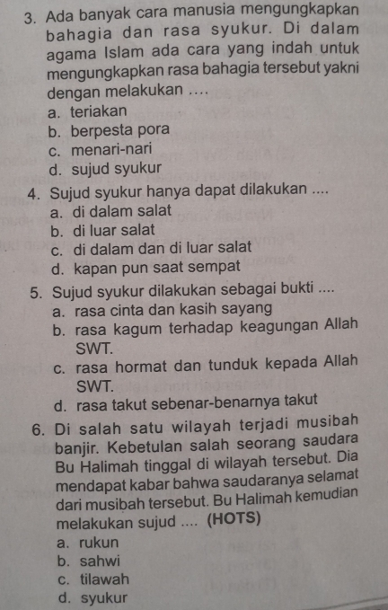 Ada banyak cara manusia mengungkapkan
bahagia dan rasa syukur. Di dalam
agama Islam ada cara yang indah untuk
mengungkapkan rasa bahagia tersebut yakni
dengan melakukan ....
a. teriakan
b. berpesta pora
c. menari-nari
d. sujud syukur
4. Sujud syukur hanya dapat dilakukan ....
a. di dalam salat
b. di luar salat
c. di dalam dan di luar salat
d. kapan pun saat sempat
5. Sujud syukur dilakukan sebagai bukti ....
a. rasa cinta dan kasih sayang
b. rasa kagum terhadap keagungan Allah
SWT.
c. rasa hormat dan tunduk kepada Allah
SWT.
d. rasa takut sebenar-benarnya takut
6. Di salah satu wilayah terjadi musibah
banjir. Kebetulan salah seorang saudara
Bu Halimah tinggal di wilayah tersebut. Dia
mendapat kabar bahwa saudaranya selamat
dari musibah tersebut. Bu Halimah kemudian
melakukan sujud .... (HOTS)
a、rukun
b. sahwi
c. tilawah
d. syukur