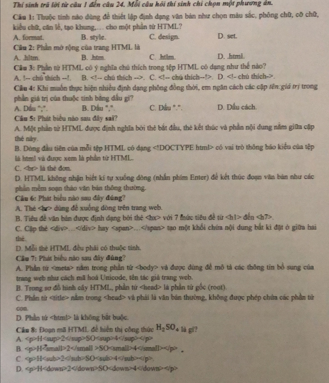 Thí sinh trú lời từ câu 1 đến câu 24. Mỗi câu hỏi thí sinh chỉ chọn một phương án.
Câu 1: Thuộc tinh nào dùng để thiết lập định dạng văn bản như chọn màu sắc, phống chữ, cỡ chữ,
kiểu chữ, căn lễ, tạo khung,.. cho một phần tử HTML?
A. format. B. style. C. design. D. set.
Cầu 2: Phần mở rộng của trang HTML là
A. ,hltm. B. .htm. C. .htlm. D. .html.
Cầu 3: Phân từ HTML có ý nghĩa chú thích trong tệp HTML có dạng như thế nào?
A. !~ chú thích -!. B.. C.. D..
Câu 4: Khi muốn thực hiện nhiều định dạng phống đồng thời, em ngăn cách các cặp tên:giá trị trong
phần giá trị của thuộc tính bằng dấu gì?
A. Dấu “;”. B. Dầu ",". C. Dấu ".". D. Dấu cách.
Câu 5: Phát biểu nào sau đây sai?
A. Một phần tử HTML được định nghĩa bởi thẻ bắt đầu, thẻ kết thúc và phần nội dung nằm giữa cặp
thé này.
B. Dòng đầu tiên của mỗi tệp HTML có dạng có vai trò thông bảo kiểu của tệp
là hìm! và được xem là phần tử HTML.
C. là thẻ đơn.
D. HTML không nhận biết kí tự xuống dòng (nhấn phim Enter) để kết thúc đoạn văn bản như các
phần mềm soạn tháo văn bản thông thường.
Câu 6: Phát biểu nào sau đây đúng?
A. The dùng để xuống dòng trên trang web.
B. Tiêu đề văn bản được định dạng bởi thẻ với 7 fức tiêu đề từ đến.
C. Cặp thẻ.. hay. tạo một khổi chứa nội dung bất kì đặt ở giữa hai
the .
D. Mỗi thẻ HTML đều phải có thuộc tính.
Câu 7: Phát biểu nào sau đây đúng?
A. Phần từ nằm trong phần tử và được dùng đề mô tả các thông tin bồ sung của
trang web như cách mã hoá Unicode, tên tác giả trang web.
B. Trong sơ đồ hình cây HTML, phần tứ là phần tử gốc (root).
C. Phân tử nằm trong và phải là văn bản thường, không được phép chứa các phần tử
D. Phần tứ là không bắt buộc,
Cầu 8: Đoạn mã HTML đề hiện thị công thức H_2SO_4 lè gi?
A. H2SO4
B. H2SO4 。
C. H2SO4.
D. H 2 SO 4