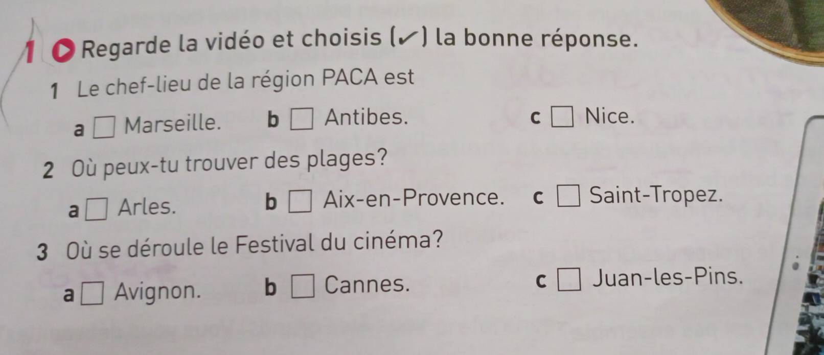 Regarde la vidéo et choisis (▲ ) la bonne réponse.
1 Le chef-lieu de la région PACA est
a □ Marseille. b | Antibes. C □ Nice.
2 Où peux-tu trouver des plages?
a □ Arles. b □ Aix-en-Provence. C _  Saint-Tropez.
3 Où se déroule le Festival du cinéma?
bì □
a □ Avignon. Cannes.
C □ Juan-les-Pins.