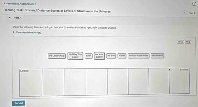 < 3</tex> of 4 
Part A 
Rank the following items according to their size (diameter) from left to right, from largest to smallest. 
View Available Hint(s) 
Reset Help 
the Local Group the Milky Way Earth our solar the Sun Jupiter the local supercluster the universe 
Galary system 
Largest 
Smallest 
Submit