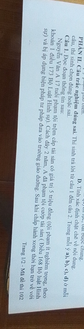 lục, bắt buộc chung.
D. Tính xác định chặt chẽ về nội dung.
PHÀN II. Câu trắc nghiệm đúng sai. Thí sinh trả lời từ câu 1 đến câu 2. Trong mỗi ý a), b), c), d) ở mỗi
câu, thí sinh chọn đúng hoặc sai.
Câu 1. Đọc đoạn thông tin sau:
Nguyễn Văn A 17 tuổi phạm tội trộm cắp tài sản có giá trị 5 triệu đồng (tội phạm ít nghiêm trọng, theo
khoản 1 điều 173 Bộ Luật Hình sự). Cách đây 2 năm, A đã phạm tội cướp tài sản ( Điều 168 Bộ luật Hình
sự) và bị áp dụng biện pháp tư pháp đưa vào trường giáo dưỡng. Sau khi chấp hành xong thời hạn trở về với
Trang 1/2 - Mã đề thi 102