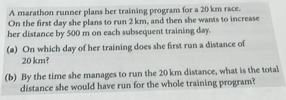 A marathon runner plans her training program for a 20 km race. 
On the first day she plans to run 2km, and then she wants to increase 
her distance by 500 m on each subsequent training day. 
(a) On which day of her training does she first run a distance of
20 km? 
(b) By the time she manages to run the 20 km distance, what is the total 
distance she would have run for the whole training program?