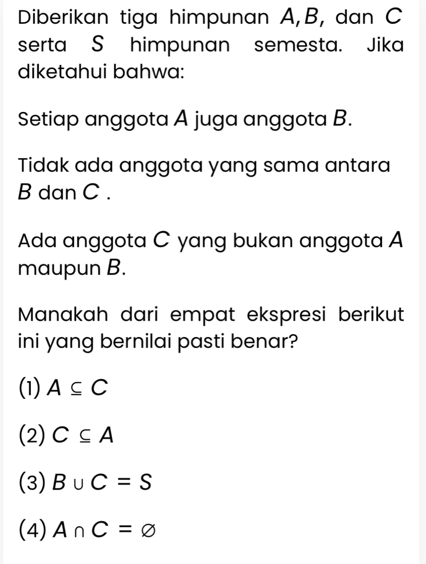 Diberikan tiga himpunan A, B, dan C
serta S himpunan semesta. Jika
diketahui bahwa:
Setiap anggota A juga anggota B.
Tidak ada anggota yang sama antara
B dan C.
Ada anggota C yang bukan anggota A
maupun B.
Manakah dari empat ekspresi berikut
ini yang bernilai pasti benar?
(1) A⊂eq C
(2) C⊂eq A
(3) B∪ C=S
(4) A∩ C=varnothing