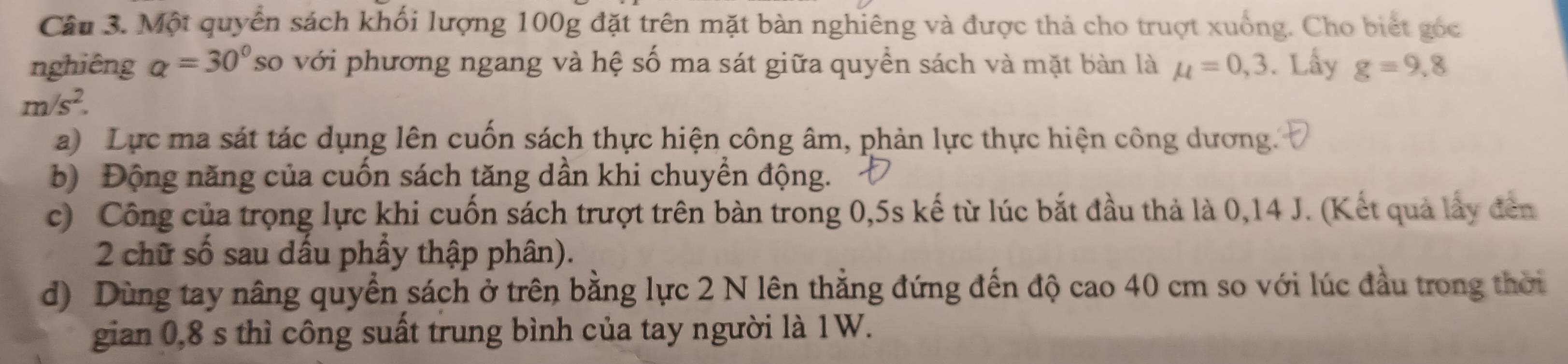 Một quyển sách khối lượng 100g đặt trên mặt bàn nghiêng và được thả cho truợt xuống. Cho biết góc 
nghiêng a=30° so với phương ngang và hệ số ma sát giữa quyền sách và mặt bàn là mu =0,3. Lấy g=9,8
m/s^2. 
a) Lực ma sát tác dụng lên cuốn sách thực hiện công âm, phản lực thực hiện công dương. 
b) Động năng của cuốn sách tăng dần khi chuyển động. 
c) Công của trọng lực khi cuốn sách trượt trên bàn trong 0, 5s kế từ lúc bắt đầu thả là 0, 14 J. (Kết quả lấy đến
2 chữ số sau dầu phầy thập phân). 
d) Dùng tay nâng quyển sách ở trên bằng lực 2 N lên thẳng đứng đến độ cao 40 cm so với lúc đầu trong thời 
gian 0,8 s thì công suất trung bình của tay người là 1W.