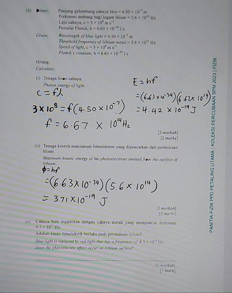 Diberi; Panjang gelombang cahaya bir =4.50* 10^(-7)m
Frekuensi ambang bagi logam litium =5.6* 10^(14)Hz
Laju cahaya, c=3* 10^8ms^(-1)
Pemalar Planck, h=6.63* 10^(-34)Js
Given; Wavelength of blue light=4.50* 10^(-7)m
Threshold frequency of lithium metar =5.6* 10^(14)Hz
Speed of light, c=3* 10^8ms^(-1)
Planck's constant, h=6.63* 10^(-34)Js
Hitung; 
Calculate; 
(i) Tenaga fon cahaya. 
Photon energy of light. 
[2 markah] ≌ 
[2 marks] 
(ii) Tenaga kinetik maksimum fotoelektron yang dipancarkan dari permukaan 
litium. 
Maximum kinetic energy of the photoelectrons emitted from the surface of 
lithium. 
[2 markah] 
[2 marks] 
(c) Cahaya biru digantikan dengan cahaya merah yang mempunyai frekuensi
4.3* 10^(14)Hz. 
2 
Adakah kesan fotoelektrik berlaku pada permukaan litium? 
Blue light is replaced by red light that has a frequency of 4.3* 10^(14)Hz
Does the photoelectric effect occur on lithium surface? 
_ 
[1 markah] 
[1 mark]