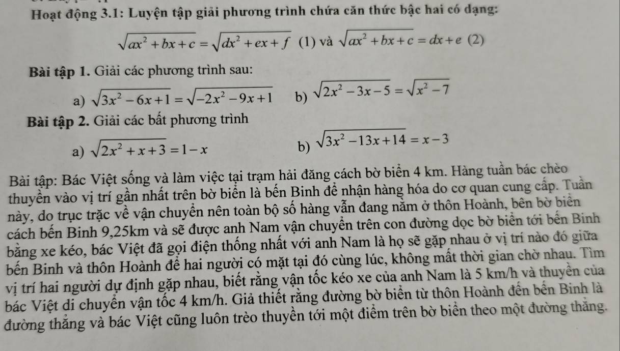 Hoạt động 3.1: Luyện tập giải phương trình chứa căn thức bậc hai có dạng:
sqrt(ax^2+bx+c)=sqrt(dx^2+ex+f) (1) và sqrt(ax^2+bx+c)=dx+e(2)
Bài tập 1. Giải các phương trình sau:
a) sqrt(3x^2-6x+1)=sqrt(-2x^2-9x+1) b) sqrt(2x^2-3x-5)=sqrt(x^2-7)
Bài tập 2. Giải các bất phương trình
a) sqrt(2x^2+x+3)=1-x b) sqrt(3x^2-13x+14)=x-3
Bài tập: Bác Việt sống và làm việc tại trạm hải đăng cách bờ biển 4 km. Hàng tuần bác chèo
thuyền vào vị trí gần nhất trên bờ biển là bến Binh để nhận hàng hóa do cơ quan cung cấp. Tuần
này, do trục trặc về vận chuyển nên toàn bộ số hàng vẫn đang nằm ở thôn Hoành, bên bờ biển
cách bến Binh 9,25km và sẽ được anh Nam vận chuyển trên con đường dọc bờ biển tới bến Binh
bằng xe kéo, bác Việt đã gọi điện thống nhất với anh Nam là họ sẽ gặp nhau ở vị trí nào đó giữa
bến Binh và thôn Hoành để hai người có mặt tại đó cùng lúc, không mất thời gian chờ nhau. Tìm
vị trí hai người dự định gặp nhau, biết rằng vận tốc kéo xe của anh Nam là 5 km/h và thuyền của
bác Việt di chuyển vận tốc 4 km/h. Giả thiết rằng đường bờ biển từ thôn Hoành đến bến Binh là
đường thăng và bác Việt cũng luôn trèo thuyền tới một điểm trên bờ biển theo một đường thăng.