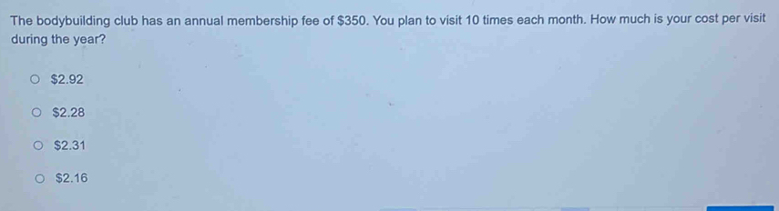 The bodybuilding club has an annual membership fee of $350. You plan to visit 10 times each month. How much is your cost per visit
during the year?
$2.92
$2.28
$2.31
$2.16