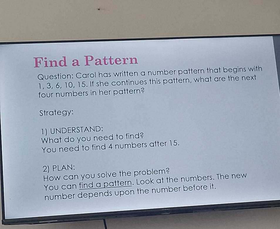 Find a Pattern 
Question: Carol has written a number pattern that begins with
1, 3, 6, 10, 15. If she continues this pattern, what are the next 
four numbers in her pattern? 
Strategy: 
1) UNDERSTAND: 
What do you need to find? 
You need to find 4 numbers after 15. 
2) PLAN: 
How can you solve the problem? 
You can find a pattern. Look at the numbers. The new 
number depends upon the number before it.