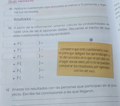 Aplica tu cuestionario tipo encuesta al menos a 10 personas y regis. para 
dent 
tra tus resultados. 
seis 
elr 
Resultados = 
_ 
b) A partir de la información anterior, calcula las probabilidades de 
cada una de las 6 opciones dadas. Recuerda el hecho de que 
este cuestionario no es equiprobable.
P( )=
P( ) = Considera que este cuestionario solo 
es para que apliques tus aprendizajes y
P( )= te des una idea de lo que se percibe en
P( ) = el lugar donde vives, pero no se pueden 
comparar los resultados, por ejempio,
P( )=
COn lOS dEl INEGI.
P( )=
c) Analiza los resultados con las personas que participan en el pro- 
_ 
yecto. Escribe las conclusiones a las que llegaron. 
_