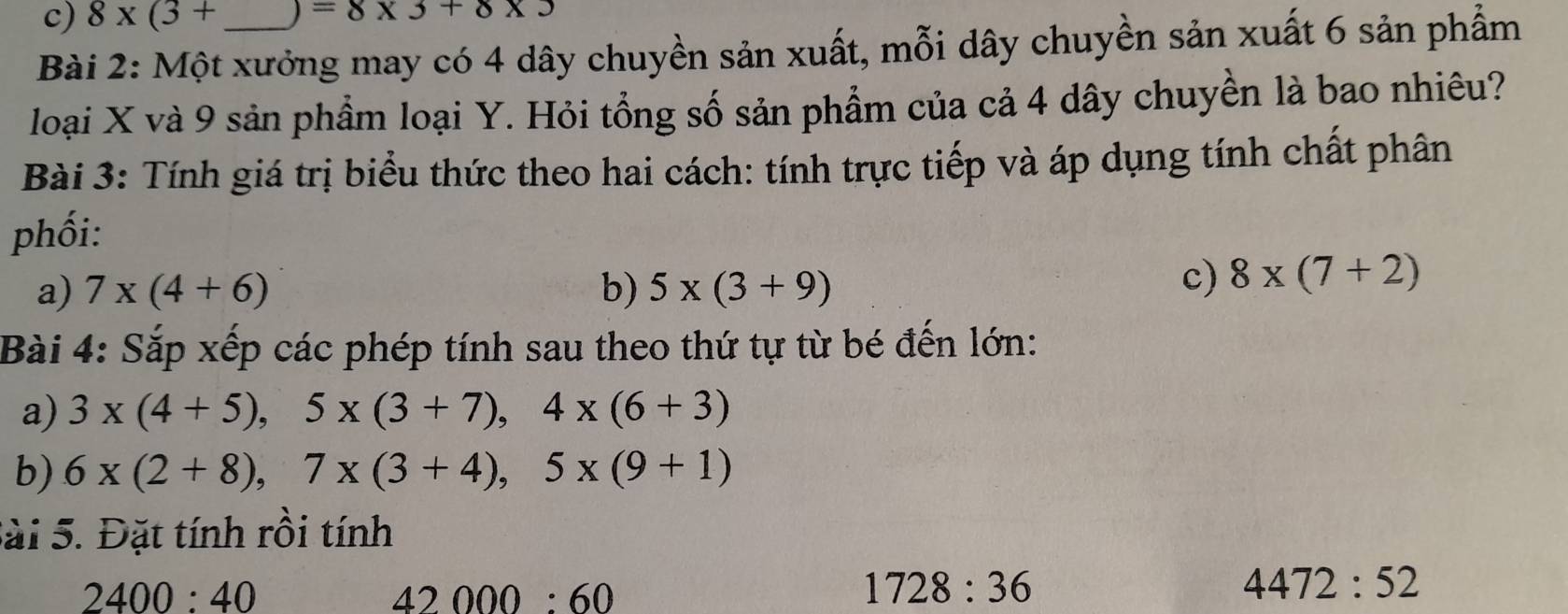 8* (3+ =8* 3+8* 3
Bài 2: Một xưởng may có 4 dây chuyền sản xuất, mỗi dây chuyền sản xuất 6 sản phẩm
loại X và 9 sản phầm loại Y. Hỏi tổng số sản phẩm của cả 4 dây chuyền là bao nhiêu?
Bài 3: Tính giá trị biểu thức theo hai cách: tính trực tiếp và áp dụng tính chất phân
phối:
a) 7* (4+6) b) 5* (3+9)
c) 8* (7+2)
Bài 4: Sắp xếp các phép tính sau theo thứ tự từ bé đến lớn:
a) 3* (4+5), 5* (3+7), 4* (6+3)
b) 6* (2+8), 7* (3+4), 5* (9+1)
Sài 5. Đặt tính rồi tính
2400:40
42000:60
1728:36
4472:52