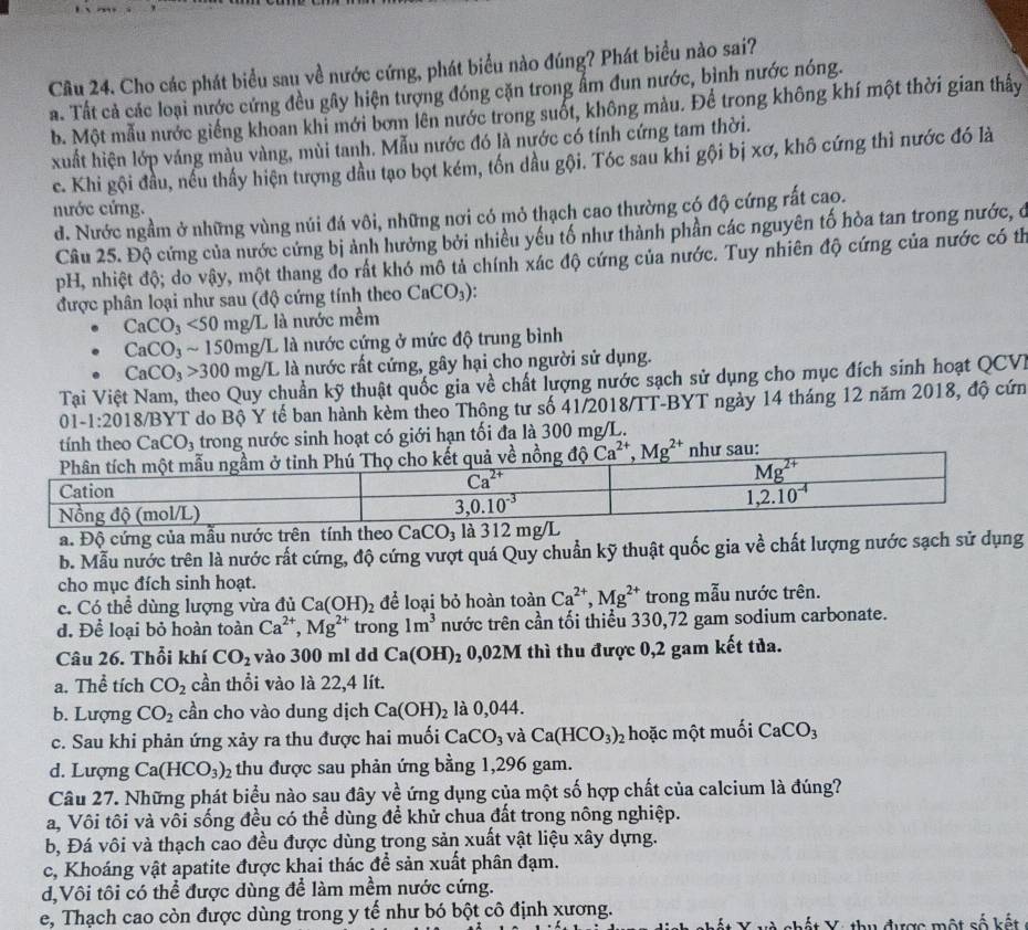 Cho các phát biểu sau về nước cứng, phát biểu nào đúng? Phát biểu nào sai?
a. Tất cả các loại nước cứng đều gây hiện tượng đóng cặn trong ẩm đun nước, bình nước nóng.
b. Một mẫu nước giếng khoan khi mới bơm lên nước trong suốt, không màu. Để trong không khí một thời gian thấy
xuất hiện lớp váng màu vàng, mùi tanh. Mẫu nước đó là nước có tính cứng tam thời.
c. Khi gội đầu, nếu thấy hiện tượng dầu tạo bọt kém, tốn dầu gội. Tóc sau khi gội bị xơ, khô cứng thì nước đó là
nước cứng.
d. Nước ngầm ở những vùng núi đá vôi, những nơi có mỏ thạch cao thường có độ cứng rất cao.
Câu 25. Độ cứng của nước cứng bị ảnh hưởng bởi nhiều yếu tố như thành phần các nguyên tố hòa tan trong nước, ở
pH, nhiệt độ; do vậy, một thang đo rất khó mô tả chính xác độ cứng của nước. Tuy nhiên độ cứng của nước có th
được phân loại như sau (độ cứng tính theo CaCO_3).
CaCO_3<50mg/L L là nước mềm
CaCO_3sim 150mg/ L là nước cứng ở mức độ trung bình
CaCO_3>300mg/L L là nước rất cứng, gây hại cho người sử dụng.
Tại Việt Nam, theo Quy chuẩn kỹ thuật quốc gia về chất lượng nước sạch sử dụng cho mục đích sinh hoạt QCV.
01-1:2018/ TBYT do Bộ Y tế ban hành kèm theo Thông tư số 41/2018/TT-BYT ngày 14 tháng 12 năm 2018, độ cứn
tính theo CaCO_3 trong nước sinh hoạt có giới hạn tối đa là 300 mg/L.
a. Độ cứng của mẫu nước trên tính theo CaCO_3 là 3
b. Mẫu nước trên là nước rất cứng, độ cứng vượt quá Quy chuẩn kỹ thuật quốc gia về chất lượng nước sạch sử dụng
cho mục đích sinh hoạt.
c. Có thể dùng lượng vừa đủ Ca(OH)_2 để loại bỏ hoàn toàn Ca^(2+),Mg^(2+) trong mẫu nước trên.
d. Để loại bỏ hoàn toàn Ca^(2+),Mg^(2+) trong 1m^3 nước trên cần tối thiểu 330,72 gam sodium carbonate.
Câu 26. Thổi khí CO_2 vào 300 ml dd Ca(OH) 2 0,02M thì thu được 0,2 gam kết tủa.
a. Thể tích CO_2 cần thổi vào là 22,4 lít.
b. Lượng CO_2 cần cho vào dung dịch Ca(OH)_2 là 0,044.
c. Sau khi phản ứng xảy ra thu được hai muối CaCO_3 và Ca(HCO_3)_2 hoặc một muối CaCO_3
d. Lượng Ca(HCO_3)_2 thu được sau phản ứng bằng 1,296 gam.
Câu 27. Những phát biểu nào sau đây về ứng dụng của một số hợp chất của calcium là đúng?
a, Vôi tôi và vôi sống đều có thể dùng để khử chua đất trong nông nghiệp.
b, Đá vôi và thạch cao đều được dùng trong sản xuất vật liệu xây dựng.
c, Khoáng vật apatite được khai thác để sản xuất phân đạm.
d,Vôi tôi có thể được dùng để làm mềm nước cứng.
e, Thạch cao còn được dùng trong y tế như bó bột cô định xương.
N     Y : tu được một số  kế