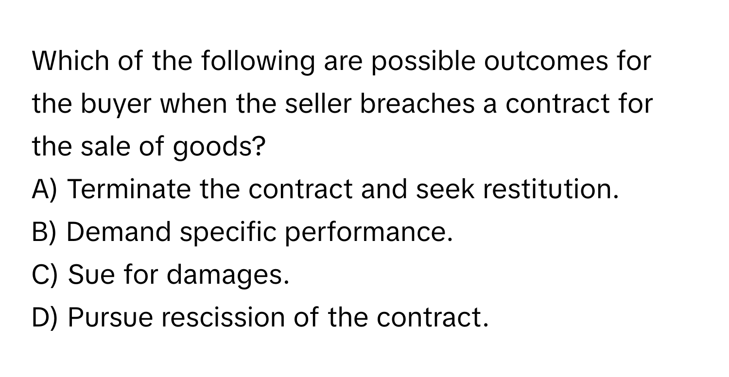 Which of the following are possible outcomes for the buyer when the seller breaches a contract for the sale of goods?

A) Terminate the contract and seek restitution.
B) Demand specific performance.
C) Sue for damages.
D) Pursue rescission of the contract.