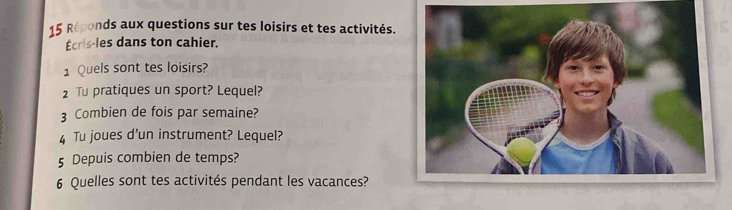 Réponds aux questions sur tes loisirs et tes activités. 
Écris-les dans ton cahier. 
1 Quels sont tes loisirs? 
2 Tu pratiques un sport? Lequel? 
3 Combien de fois par semaine? 
4 Tu joues d’un instrument? Lequel? 
5 Depuis combien de temps? 
6 Quelles sont tes activités pendant les vacances?