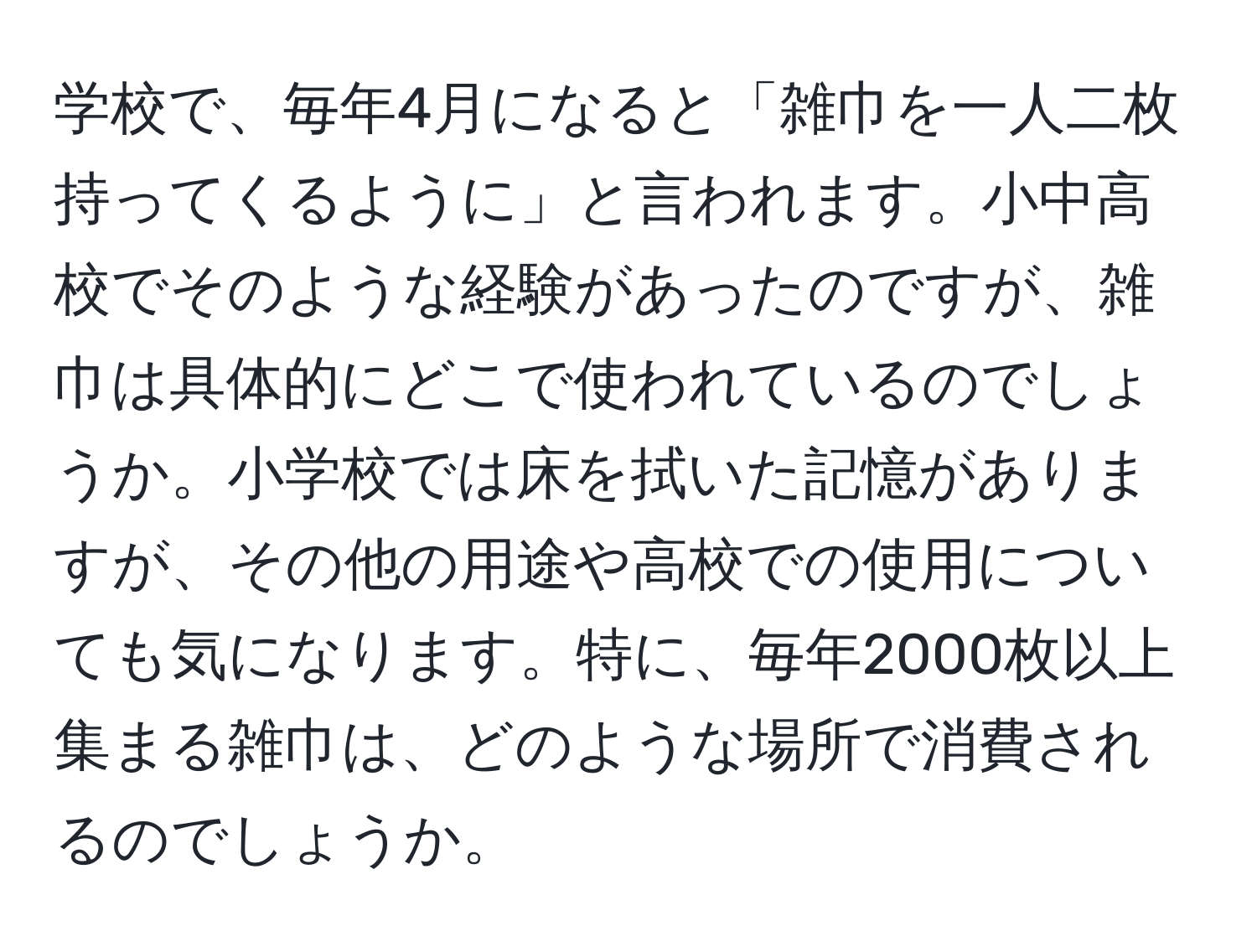 学校で、毎年4月になると「雑巾を一人二枚持ってくるように」と言われます。小中高校でそのような経験があったのですが、雑巾は具体的にどこで使われているのでしょうか。小学校では床を拭いた記憶がありますが、その他の用途や高校での使用についても気になります。特に、毎年2000枚以上集まる雑巾は、どのような場所で消費されるのでしょうか。