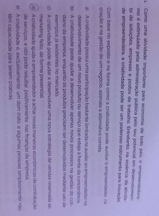 Como uma atividade importante para economia de todo país, o empreendedoris-
mo é estimulado pela administração pública pelo seu potencial em desenvolvimen-
to de soluções, empresas e postos de trabalho. Entretanto, na essência da ativida-
de empreendedora, a criatividade pode ser um poderoso instrumento para inovação.
Com base no exposto e na forma como a criatividade pode auxiliar o empreendedor, na
criação e na gestão de um negócio, assinale a alternativa correta.
a) A criatividade possui uma participação bastante limitada no auxílio ao empreendedor no
desenvolvimento de um novo produto ou serviço que esteja à frente da concorrência.
b) A criatividade pode ajudar a desenvolver apenas novos processos na gestão do coti-
diano da empresa, enquanto os produtos precisam ser desenvolvidos mediante uso de
exemplos já existentes no mercado.
c) A criatividade pode ajudar a desenvolver uma nova estratégia de vendas reservada ao
marketing feito, de forma presencial.
d A criatividade ajuda o empreendedor a achar novas maneiras económicas de contratação
de serviços, e isto pode resultar, positivamente, nas finanças da empresa.
e) A criatividade é, exclusivamente, um dom inato, e algumas pessoas simplesmente não
têm capacidade para serem criativas.