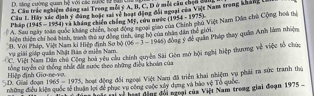 tăng cường quan hệ với các nước từ bản chủ ng
2. Câu trắc nghiệm đúng sai Trong mỗi ý A, B, C, D ở mỗi câu chọn dug
Câu 1. Hãy xác định ý đúng hoặc sai yề hoạt động đối ngoại của Việt Nam trong kháng 
Pháp (1945 - 1954) và kháng chiến chống Mỹ, cứu nước (1954 - 1975).
A. Sau ngày toàn quốc kháng chiến, hoạt động ngoại giao của Chính phủ Việt Nam Dân chủ Cộng hoà thể
thiện thiện chí hoà bình, tranh thủ sự đồng tình, ủng hộ của nhân dân thế giới.
B. Với Pháp, Việt Nam kí Hiệp định Sơ bộ (06 - 3 - 1946) đồng ý để quân Pháp thay quân Anh làm nhiệm
vụ giải giáp quân Nhật Bản ở miền Nam.
C. Việt Nam Dân chủ Cộng hoà yêu cầu chính quyền Sài Gòn mở hội nghị hiệp thương về việc tổ chức
tổng tuyển cử thống nhất đất nước theo những điều khoản của
*D. Giai đoạn 1965- 1975, hoạt động đối ngoại Việt Nam đã triển khai nhiệm yụ phải ra sức tranh thủ Hiệp định Giơ-ne-vơ.
những điều kiện quốc tế thuận lợi để phục vụ công cuộc xây dựng và bảo vệ Tổ quốc.
về hoạt động đối ngoại của Việt Nam trong giai đoạn 1975 -