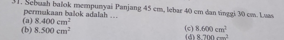 Sebuah balok mempunyai Panjang 45 cm, lebar 40 cm dan tinggi 30 cm. Luas
permukaan balok adalah …
(a) 8.400cm^2
(b) 8.500cm^2 (c) 8.600cm^2
(d) 8.700cm^2