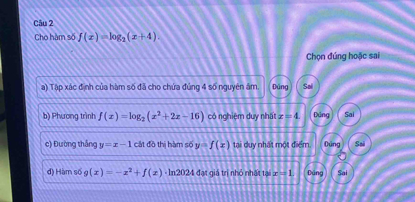 Cho hàm số f(x)=log _2(x+4). 
Chọn đúng hoặc sai
a) Tập xác định của hàm số đã cho chứa đúng 4 số nguyên âm. Đúng Sai
b) Phương trình f(x)=log _2(x^2+2x-16) có nghiệm duy nhất x=4. Đúng Sai
c) Đường thắng y=x-1 cắt đồ thị hàm số y=f(x) tại duy nhất một điểm. Đúng Sai
d) Hàm số g(x)=-x^2+f(x). 1 n20^ 24 đạt giá trị nhỏ nhất tại x=1. Đúng Sai