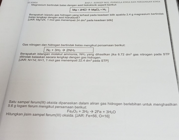 1S KİMΙA BAB 3 : KOΝSEP MOL, FORMULA KIMIA DAN PERSAMAAN KIMIA 
Magnesium bertindak balas dengan asid hidroklorik seperti berikut:
Mg+2HClto MgCl_2+H_2
Berapakah isipadu gas hidrogen yang terhasil pada keadaan bilik apabila 2.4 g magnesium bertindak 
balas lengkap dengan asid hidroklorik? 
[JAR: Mg=24 , 1 mol gas menempati 24dm^3 pada keadaan bilik) 
Gas nitrogen dan hidrogen bertindak balas mengikut persamaan berikut:
N_2+3H_2to 2NH_3
Berapakah bilangan molekul ammonia, NH₃ yang dihasilkan jika 6.72dm^3 gas nitrogen pada STP 
ditindak balaskan secara lengkap dengan gas hidrogen. 
[JAR: N=14; H=1 , 1 mol gas menempati 22.4dm^3 pada STP] 
Satu sampel ferum(III) oksida dipanaskan dalam aliran gas hidrogen berlebihan untuk menghasilkan
5.6 g logam ferum mengikut persamaan berikut:
Fe_2O_3+3H_2to 2Fe+3H_2O
Hitungkan jisim sampel ferum(III) oksida. [JAR: Fe=56, O=16]