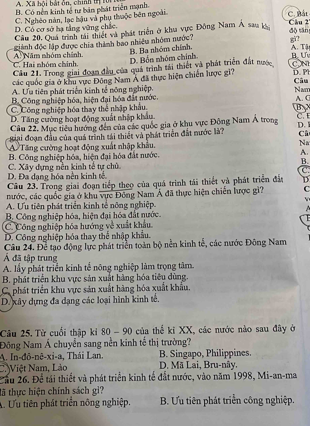 A. Xã hội bật ôn, chính trị rôi
B. Có nển kinh tế tư bản phát triển mạnh.
C. Nghèo nàn, lạc hậu và phụ thuộc bên ngoài.
C. Bắt
D. Có cơ sở hạ tầng vững chắc. độ tăn
Câu 20. Quá trình tái thiết và phát triển ở khu vực Đông Nam Á sau khi
Câu 2
điành độc lập được chia thành bao nhiêu nhóm nước?
gì?
B. Ba nhóm chính.
A. Tập
A. Năm nhóm chính. B. Ưu
C. Hai nhóm chính.
D. Bốn nhóm chính.
Câu 21. Trong giai đoạn đầu của quá trình tái thiết và phát triển đất nước, CNH
các quốc gia ở khu vực Đông Nam Á đã thực hiện chiến lược gì?
D. Ph
Câu
A. Ưu tiên phát triển kinh tế nông nghiệp. Nam
B. Công nghiệp hóa, hiện đại hóa đất nước. A. G
C. Công nghiệp hóa thay thể nhập khẩu.
B
D. Tăng cường hoạt động xuất nhập khẩu. C. E
Câu 22. Mục tiêu hướng đến của các quốc gia ở khu vực Đông Nam Á trong D. I
giải đoạn đầu của quá trình tái thiết và phát triển đất nước là?
Câ
A Tăng cường hoạt động xuất nhập khẩu. Na
B. Công nghiệp hóa, hiện đại hóa đất nước. A.
B.
C. Xây dựng nền kinh tế tự chủ.
C.
D. Đa dạng hóa nền kinh tế.
Câu 23. Trong giai đoạn tiếp theo của quá trình tái thiết và phát triển đất D
nước, các quốc gia ở khu vực Đông Nam Á đã thực hiện chiến lược gì?
C
A. Ưu tiên phát triển kinh tế nông nghiệp.
A
B. Công nghiệp hóa, hiện đại hóa đất nước.
C. Công nghiệp hóa hướng về xuất khẩu.
D. Công nghiệp hóa thay thế nhập khẩu.
Câu 24. Để tạo động lực phát triển toàn bộ nền kinh tế, các nước Đông Nam
Á đã tập trung
A. lấy phát triển kinh tế nông nghiệp làm trọng tâm.
B. phát triển khu vực sản xuất hàng hóa tiêu dùng.
C. phát triển khu vực sản xuất hàng hóa xuất khẩu.
D.xây dựng đa dạng các loại hình kinh tế.
Câu 25. Từ cuối thập kỉ 80 - 90 của thế kỉ XX, các nước nào sau đây ở
Đông Nam Á chuyển sang nền kinh tế thị trường?
A. In-đô-nê-xi-a, Thái Lan. B. Singapo, Philippines.
C. Việt Nam, Lào  D. Mã Lai, Bru-nây.
Cầu 26. Để tái thiết và phát triển kinh tế đất nước, vào năm 1998, Mi-an-ma
tã thực hiện chính sách gì?
A. Ưu tiên phát triển nông nghiệp.  B. Ưu tiên phát triền công nghiệp.