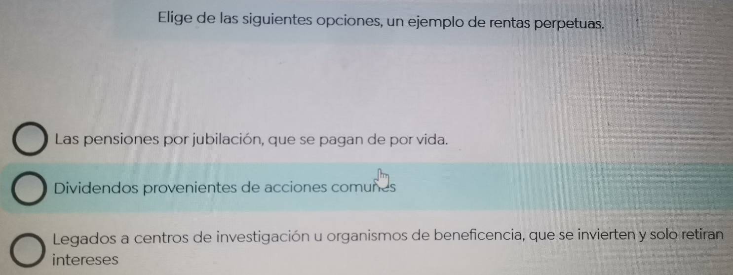 Elige de las siguientes opciones, un ejemplo de rentas perpetuas.
Las pensiones por jubilación, que se pagan de por vida.
Dividendos provenientes de acciones comuñes
Legados a centros de investigación u organismos de beneficencia, que se invierten y solo retiran
intereses