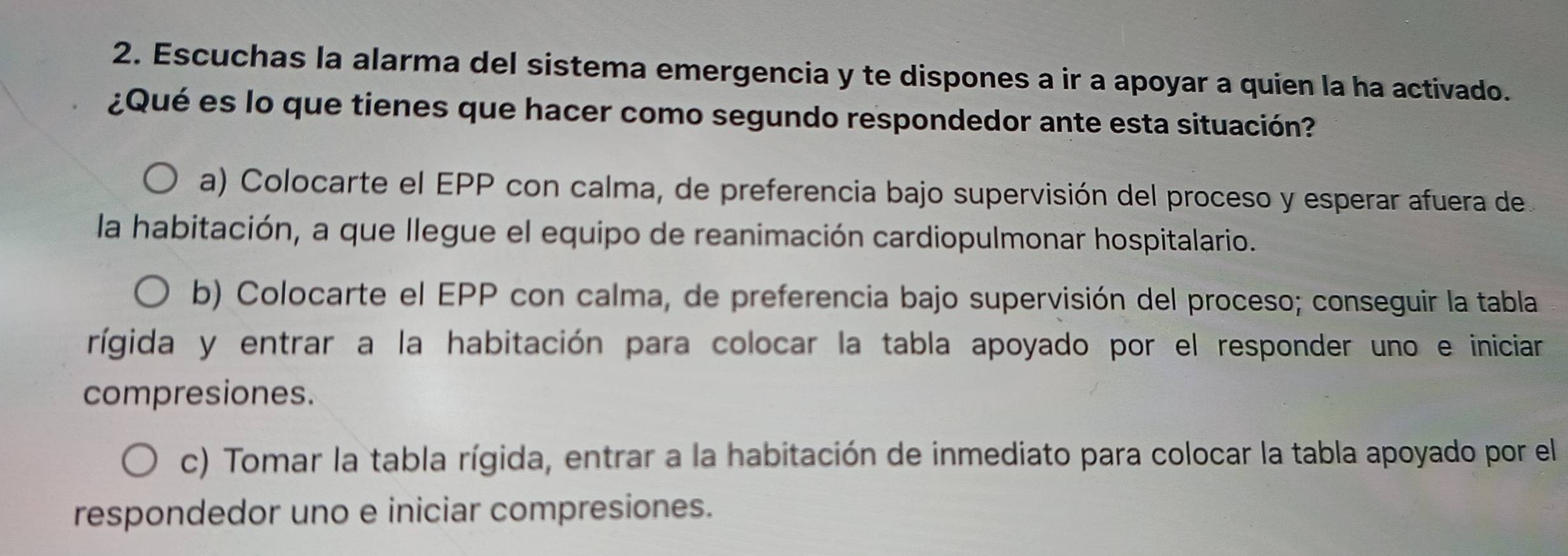 Escuchas la alarma del sistema emergencia y te dispones a ir a apoyar a quien la ha activado.
¿Qué es lo que tienes que hacer como segundo respondedor ante esta situación?
a) Colocarte el EPP con calma, de preferencia bajo supervisión del proceso y esperar afuera de
la habitación, a que llegue el equipo de reanimación cardiopulmonar hospitalario.
b) Colocarte el EPP con calma, de preferencia bajo supervisión del proceso; conseguir la tabla
rígida y entrar a la habitación para colocar la tabla apoyado por el responder uno e iniciar
compresiones.
c) Tomar la tabla rígida, entrar a la habitación de inmediato para colocar la tabla apoyado por el
respondedor uno e iniciar compresiones.