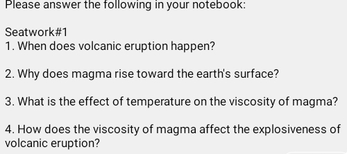 Please answer the following in your notebook: 
Seatwork#1 
1. When does volcanic eruption happen? 
2. Why does magma rise toward the earth's surface? 
3. What is the effect of temperature on the viscosity of magma? 
4. How does the viscosity of magma affect the explosiveness of 
volcanic eruption?